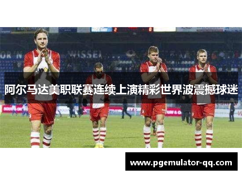 阿尔马达美职联赛连续上演精彩世界波震撼球迷 阿尔马达美职联赛连续上演精彩世界波震撼球迷