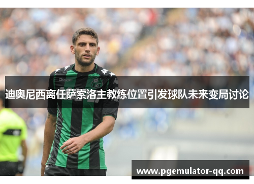 迪奥尼西离任萨索洛主教练位置引发球队未来变局讨论