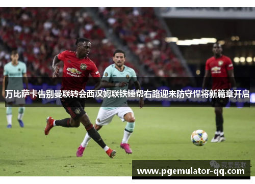 万比萨卡告别曼联转会西汉姆联铁锤帮右路迎来防守悍将新篇章开启