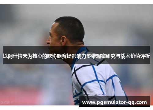 以阿什拉夫为核心的欧协联赛场影响力多维观察研究与战术价值评析